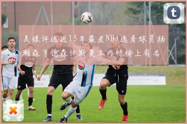 美媒评选近15年最差NBA选秀球员杨瀚森亨德森怀斯曼本内特榜上有名