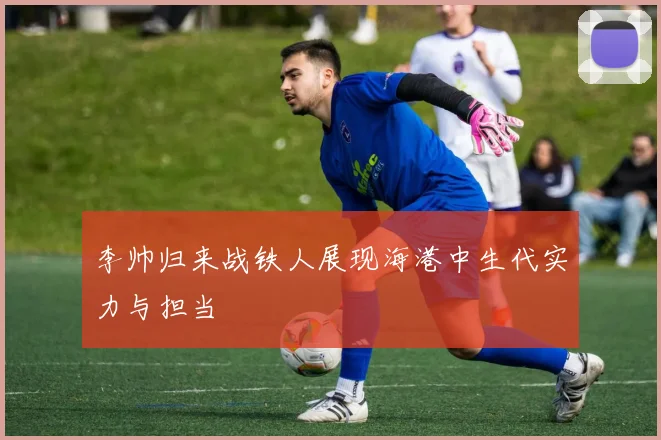 李帅归来战铁人展现海港中生代实力与担当