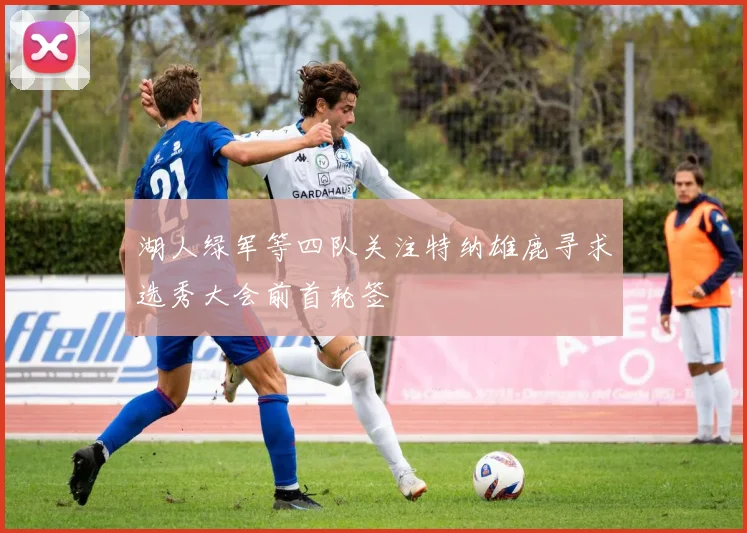 湖人绿军等四队关注特纳雄鹿寻求选秀大会前首轮签