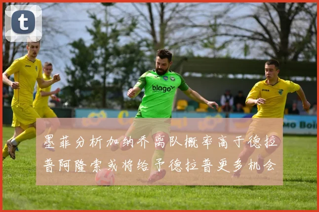墨菲分析加纳乔离队概率高于德拉普阿隆索或将给予德拉普更多机会