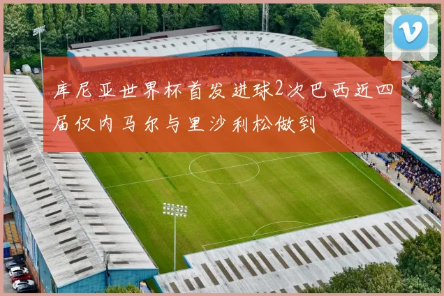 库尼亚世界杯首发进球2次巴西近四届仅内马尔与里沙利松做到