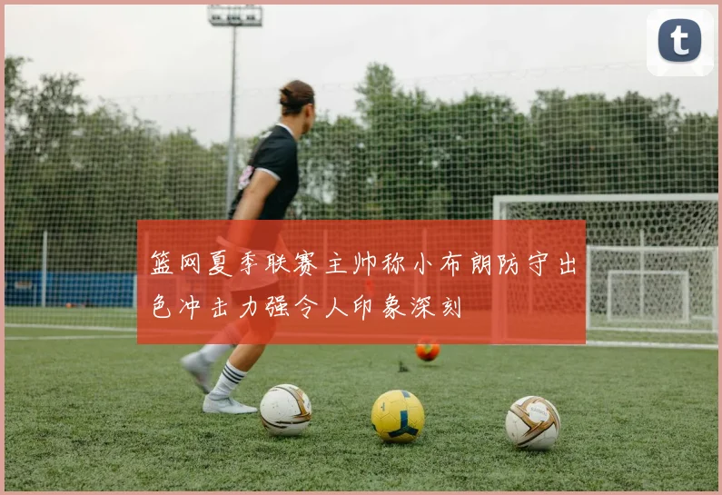 篮网夏季联赛主帅称小布朗防守出色冲击力强令人印象深刻