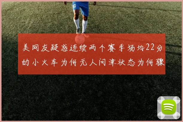 美网友疑惑连续两个赛季场均22分的小火车为何无人问津状态为何骤降