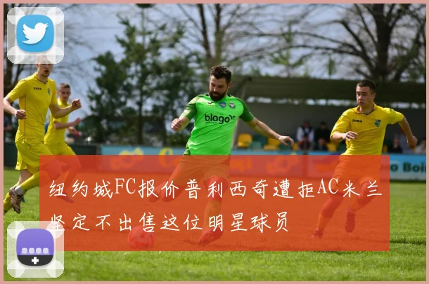 纽约城FC报价普利西奇遭拒AC米兰坚定不出售这位明星球员