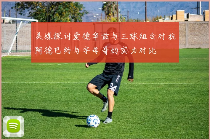 美媒探讨爱德华兹与三球组合对抗阿德巴约与字母哥的实力对比