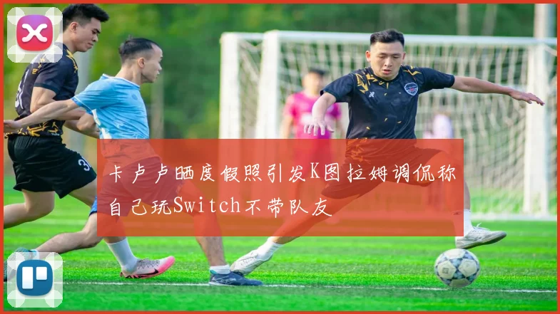 卡卢卢晒度假照引发K图拉姆调侃称自己玩Switch不带队友