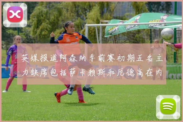 英媒报道阿森纳季前赛初期五名主力缺席包括萨卡赖斯和厄德高在内