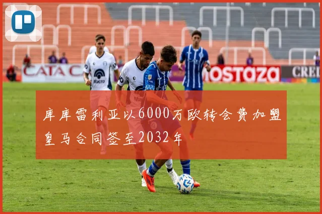 库库雷利亚以6000万欧转会费加盟皇马合同签至2032年