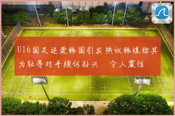 U16国足逆袭韩国引发热议韩媒称其为耻辱对手模仿孙兴慜令人震惊